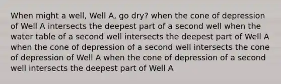 When might a well, Well A, go dry? when the cone of depression of Well A intersects the deepest part of a second well when <a href='https://www.questionai.com/knowledge/kra6qgcwqy-the-water-table' class='anchor-knowledge'>the water table</a> of a second well intersects the deepest part of Well A when the cone of depression of a second well intersects the cone of depression of Well A when the cone of depression of a second well intersects the deepest part of Well A