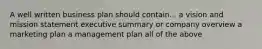 A well written business plan should contain... a vision and mission statement executive summary or company overview a marketing plan a management plan all of the above