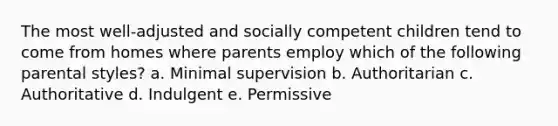 The most well-adjusted and socially competent children tend to come from homes where parents employ which of the following parental styles? a. Minimal supervision b. Authoritarian c. Authoritative d. Indulgent e. Permissive