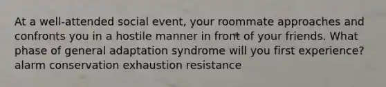 At a well-attended social event, your roommate approaches and confronts you in a hostile manner in front of your friends. What phase of general adaptation syndrome will you first experience? alarm conservation exhaustion resistance