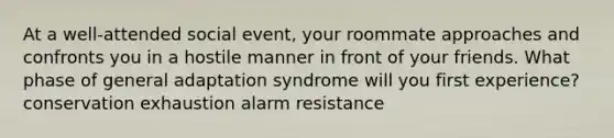 At a well-attended social event, your roommate approaches and confronts you in a hostile manner in front of your friends. What phase of general adaptation syndrome will you first experience? conservation exhaustion alarm resistance