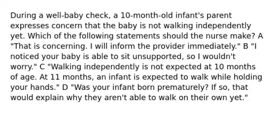 During a well-baby check, a 10-month-old infant's parent expresses concern that the baby is not walking independently yet. Which of the following statements should the nurse make? A "That is concerning. I will inform the provider immediately." B "I noticed your baby is able to sit unsupported, so I wouldn't worry." C "Walking independently is not expected at 10 months of age. At 11 months, an infant is expected to walk while holding your hands." D "Was your infant born prematurely? If so, that would explain why they aren't able to walk on their own yet."