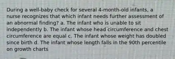 During a well-baby check for several 4-month-old infants, a nurse recognizes that which infant needs further assessment of an abnormal finding? a. The infant who is unable to sit independently b. The infant whose head circumference and chest circumference are equal c. The infant whose weight has doubled since birth d. The infant whose length falls in the 90th percentile on growth charts