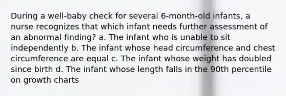 During a well-baby check for several 6-month-old infants, a nurse recognizes that which infant needs further assessment of an abnormal finding? a. The infant who is unable to sit independently b. The infant whose head circumference and chest circumference are equal c. The infant whose weight has doubled since birth d. The infant whose length falls in the 90th percentile on growth charts