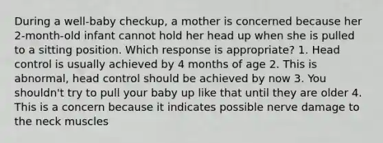 During a well-baby checkup, a mother is concerned because her 2-month-old infant cannot hold her head up when she is pulled to a sitting position. Which response is appropriate? 1. Head control is usually achieved by 4 months of age 2. This is abnormal, head control should be achieved by now 3. You shouldn't try to pull your baby up like that until they are older 4. This is a concern because it indicates possible nerve damage to the neck muscles