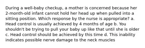 During a well-baby checkup, a mother is concerned because her 2-month-old infant cannot hold her head up when pulled into a sitting position. Which response by the nurse is appropriate? a. Head control is usually achieved by 4 months of age b. You shouldn't be trying to pull your baby up like that until she is older c. Head control should be achieved by this time d. This inability indicates possible nerve damage to the neck muscles