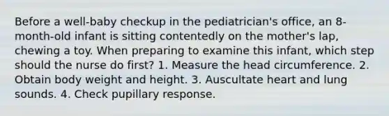 Before a well-baby checkup in the pediatrician's office, an 8-month-old infant is sitting contentedly on the mother's lap, chewing a toy. When preparing to examine this infant, which step should the nurse do first? 1. Measure the head circumference. 2. Obtain body weight and height. 3. Auscultate heart and lung sounds. 4. Check pupillary response.