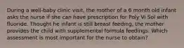 During a well-baby clinic visit, the mother of a 6 month old infant asks the nurse if she can have prescription for Poly Vi Sol with fluoride. Thought he infant is still breast feeding, the mother provides the child with supplemental formula feedings. Which assessment is most important for the nurse to obtain?