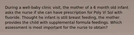 During a well-baby clinic visit, the mother of a 6 month old infant asks the nurse if she can have prescription for Poly Vi Sol with fluoride. Thought he infant is still breast feeding, the mother provides the child with supplemental formula feedings. Which assessment is most important for the nurse to obtain?