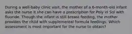 During a well-baby clinic visit, the mother of a 6-month-old infant asks the nurse it she can have a prescription for Poly Vi Sol with fluoride. Though the infant is still breast feeding, the mother provides the child with supplemental formula feedings. Which assessment is most important for the nurse to obtain?