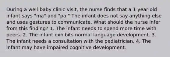 During a well-baby clinic visit, the nurse finds that a 1-year-old infant says "ma" and "pa." The infant does not say anything else and uses gestures to communicate. What should the nurse infer from this finding? 1. The infant needs to spend more time with peers. 2. The infant exhibits normal language development. 3. The infant needs a consultation with the pediatrician. 4. The infant may have impaired cognitive development.