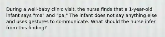 During a well-baby clinic visit, the nurse finds that a 1-year-old infant says "ma" and "pa." The infant does not say anything else and uses gestures to communicate. What should the nurse infer from this finding?