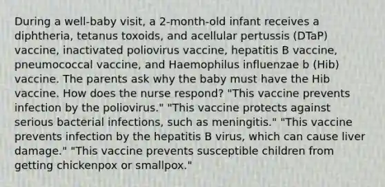 During a well-baby visit, a 2-month-old infant receives a diphtheria, tetanus toxoids, and acellular pertussis (DTaP) vaccine, inactivated poliovirus vaccine, hepatitis B vaccine, pneumococcal vaccine, and Haemophilus influenzae b (Hib) vaccine. The parents ask why the baby must have the Hib vaccine. How does the nurse respond? "This vaccine prevents infection by the poliovirus." "This vaccine protects against serious bacterial infections, such as meningitis." "This vaccine prevents infection by the hepatitis B virus, which can cause liver damage." "This vaccine prevents susceptible children from getting chickenpox or smallpox."