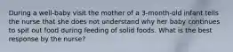 During a well-baby visit the mother of a 3-month-old infant tells the nurse that she does not understand why her baby continues to spit out food during feeding of solid foods. What is the best response by the nurse?