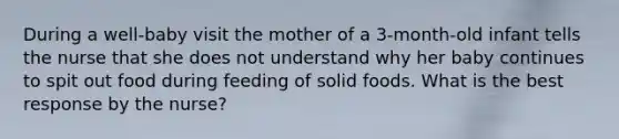 During a well-baby visit the mother of a 3-month-old infant tells the nurse that she does not understand why her baby continues to spit out food during feeding of solid foods. What is the best response by the nurse?