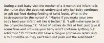 During a well-baby visit the mother of a 3-month-old infant tells the nurse that she does not understand why her baby continues to spit out food during feeding of solid foods. What is the bestresponse by the nurse? A. "Maybe if you make your own baby food your infant will like it better." B. "I will make sure to let the physician know." C. "A lot of babies do this at first. Just give it some time and I'm sure your baby won't continue spitting out solid food." D. "Infants still have a tongue protrusion reflex until 4 to 6 months so they can't help but push out the solid food."