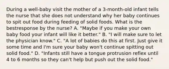 During a well-baby visit the mother of a 3-month-old infant tells the nurse that she does not understand why her baby continues to spit out food during feeding of solid foods. What is the bestresponse by the nurse? A. "Maybe if you make your own baby food your infant will like it better." B. "I will make sure to let the physician know." C. "A lot of babies do this at first. Just give it some time and I'm sure your baby won't continue spitting out solid food." D. "Infants still have a tongue protrusion reflex until 4 to 6 months so they can't help but push out the solid food."