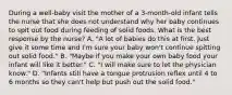 During a well-baby visit the mother of a 3-month-old infant tells the nurse that she does not understand why her baby continues to spit out food during feeding of solid foods. What is the best response by the nurse? A. "A lot of babies do this at first. Just give it some time and I'm sure your baby won't continue spitting out solid food." B. "Maybe if you make your own baby food your infant will like it better." C. "I will make sure to let the physician know." D. "Infants still have a tongue protrusion reflex until 4 to 6 months so they can't help but push out the solid food."