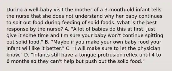 During a well-baby visit the mother of a 3-month-old infant tells the nurse that she does not understand why her baby continues to spit out food during feeding of solid foods. What is the best response by the nurse? A. "A lot of babies do this at first. Just give it some time and I'm sure your baby won't continue spitting out solid food." B. "Maybe if you make your own baby food your infant will like it better." C. "I will make sure to let the physician know." D. "Infants still have a tongue protrusion reflex until 4 to 6 months so they can't help but push out the solid food."