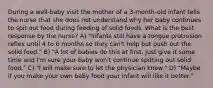 During a well-baby visit the mother of a 3-month-old infant tells the nurse that she does not understand why her baby continues to spit out food during feeding of solid foods. What is the best response by the nurse? A) "Infants still have a tongue protrusion reflex until 4 to 6 months so they can't help but push out the solid food." B) "A lot of babies do this at first. Just give it some time and I'm sure your baby won't continue spitting out solid food." C) "I will make sure to let the physician know." D) "Maybe if you make your own baby food your infant will like it better."