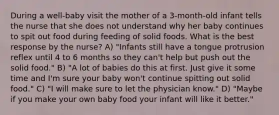 During a well-baby visit the mother of a 3-month-old infant tells the nurse that she does not understand why her baby continues to spit out food during feeding of solid foods. What is the best response by the nurse? A) "Infants still have a tongue protrusion reflex until 4 to 6 months so they can't help but push out the solid food." B) "A lot of babies do this at first. Just give it some time and I'm sure your baby won't continue spitting out solid food." C) "I will make sure to let the physician know." D) "Maybe if you make your own baby food your infant will like it better."