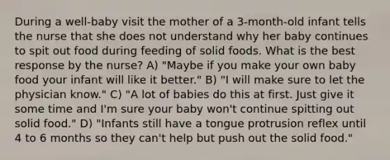 During a well-baby visit the mother of a 3-month-old infant tells the nurse that she does not understand why her baby continues to spit out food during feeding of solid foods. What is the best response by the nurse? A) "Maybe if you make your own baby food your infant will like it better." B) "I will make sure to let the physician know." C) "A lot of babies do this at first. Just give it some time and I'm sure your baby won't continue spitting out solid food." D) "Infants still have a tongue protrusion reflex until 4 to 6 months so they can't help but push out the solid food."