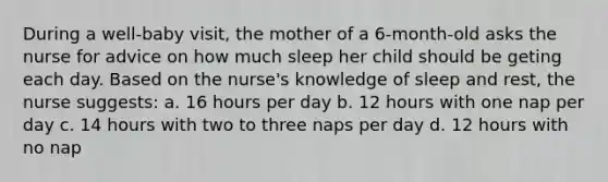 During a well-baby visit, the mother of a 6-month-old asks the nurse for advice on how much sleep her child should be geting each day. Based on the nurse's knowledge of sleep and rest, the nurse suggests: a. 16 hours per day b. 12 hours with one nap per day c. 14 hours with two to three naps per day d. 12 hours with no nap