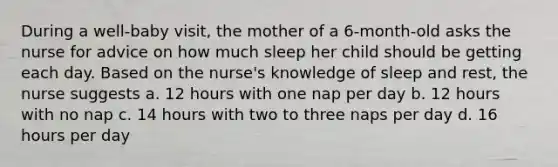 During a well-baby visit, the mother of a 6-month-old asks the nurse for advice on how much sleep her child should be getting each day. Based on the nurse's knowledge of sleep and rest, the nurse suggests a. 12 hours with one nap per day b. 12 hours with no nap c. 14 hours with two to three naps per day d. 16 hours per day