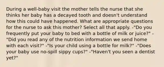 During a well-baby visit the mother tells the nurse that she thinks her baby has a decayed tooth and doesn't understand how this could have happened. What are appropriate questions for the nurse to ask this mother? Select all that apply. -"Do you frequently put your baby to bed with a bottle of milk or juice?" -"Did you read any of the nutrition information we send home with each visit?" -"Is your child using a bottle for milk?" -"Does your baby use no-spill sippy cups?" -"Haven't you seen a dentist yet?"