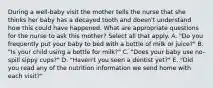 During a well-baby visit the mother tells the nurse that she thinks her baby has a decayed tooth and doesn't understand how this could have happened. What are appropriate questions for the nurse to ask this mother? Select all that apply. A. "Do you frequently put your baby to bed with a bottle of milk or juice?" B. "Is your child using a bottle for milk?" C. "Does your baby use no-spill sippy cups?" D. "Haven't you seen a dentist yet?" E. "Did you read any of the nutrition information we send home with each visit?"