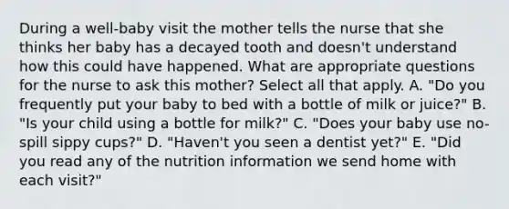 During a well-baby visit the mother tells the nurse that she thinks her baby has a decayed tooth and doesn't understand how this could have happened. What are appropriate questions for the nurse to ask this mother? Select all that apply. A. "Do you frequently put your baby to bed with a bottle of milk or juice?" B. "Is your child using a bottle for milk?" C. "Does your baby use no-spill sippy cups?" D. "Haven't you seen a dentist yet?" E. "Did you read any of the nutrition information we send home with each visit?"