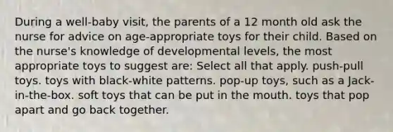 During a well-baby visit, the parents of a 12 month old ask the nurse for advice on age-appropriate toys for their child. Based on the nurse's knowledge of developmental levels, the most appropriate toys to suggest are: Select all that apply. push-pull toys. toys with black-white patterns. pop-up toys, such as a Jack-in-the-box. soft toys that can be put in the mouth. toys that pop apart and go back together.