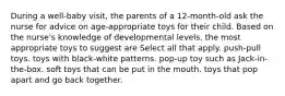 During a well-baby visit, the parents of a 12-month-old ask the nurse for advice on age-appropriate toys for their child. Based on the nurse's knowledge of developmental levels, the most appropriate toys to suggest are Select all that apply. push-pull toys. toys with black-white patterns. pop-up toy such as Jack-in-the-box. soft toys that can be put in the mouth. toys that pop apart and go back together.