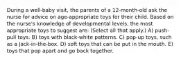 During a well-baby visit, the parents of a 12-month-old ask the nurse for advice on age-appropriate toys for their child. Based on the nurse's knowledge of developmental levels, the most appropriate toys to suggest are: (Select all that apply.) A) push-pull toys. B) toys with black-white patterns. C) pop-up toys, such as a Jack-in-the-box. D) soft toys that can be put in the mouth. E) toys that pop apart and go back together.