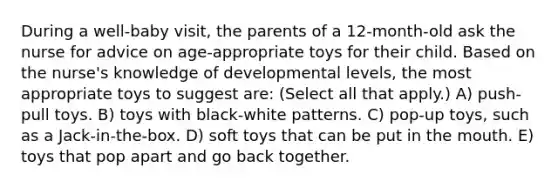 During a well-baby visit, the parents of a 12-month-old ask the nurse for advice on age-appropriate toys for their child. Based on the nurse's knowledge of developmental levels, the most appropriate toys to suggest are: (Select all that apply.) A) push-pull toys. B) toys with black-white patterns. C) pop-up toys, such as a Jack-in-the-box. D) soft toys that can be put in <a href='https://www.questionai.com/knowledge/krBoWYDU6j-the-mouth' class='anchor-knowledge'>the mouth</a>. E) toys that pop apart and go back together.