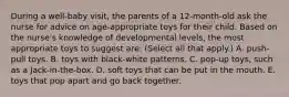 During a well-baby visit, the parents of a 12-month-old ask the nurse for advice on age-appropriate toys for their child. Based on the nurse's knowledge of developmental levels, the most appropriate toys to suggest are: (Select all that apply.) A. push-pull toys. B. toys with black-white patterns. C. pop-up toys, such as a Jack-in-the-box. D. soft toys that can be put in the mouth. E. toys that pop apart and go back together.