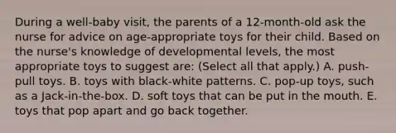 During a well-baby visit, the parents of a 12-month-old ask the nurse for advice on age-appropriate toys for their child. Based on the nurse's knowledge of developmental levels, the most appropriate toys to suggest are: (Select all that apply.) A. push-pull toys. B. toys with black-white patterns. C. pop-up toys, such as a Jack-in-the-box. D. soft toys that can be put in the mouth. E. toys that pop apart and go back together.