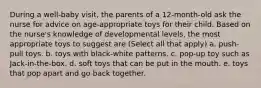 During a well-baby visit, the parents of a 12-month-old ask the nurse for advice on age-appropriate toys for their child. Based on the nurse's knowledge of developmental levels, the most appropriate toys to suggest are (Select all that apply) a. push-pull toys. b. toys with black-white patterns. c. pop-up toy such as Jack-in-the-box. d. soft toys that can be put in the mouth. e. toys that pop apart and go back together.