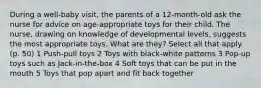 During a well-baby visit, the parents of a 12-month-old ask the nurse for advice on age-appropriate toys for their child. The nurse, drawing on knowledge of developmental levels, suggests the most appropriate toys. What are they? Select all that apply. (p. 50) 1 Push-pull toys 2 Toys with black-white patterns 3 Pop-up toys such as Jack-in-the-box 4 Soft toys that can be put in the mouth 5 Toys that pop apart and fit back together