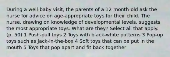 During a well-baby visit, the parents of a 12-month-old ask the nurse for advice on age-appropriate toys for their child. The nurse, drawing on knowledge of developmental levels, suggests the most appropriate toys. What are they? Select all that apply. (p. 50) 1 Push-pull toys 2 Toys with black-white patterns 3 Pop-up toys such as Jack-in-the-box 4 Soft toys that can be put in <a href='https://www.questionai.com/knowledge/krBoWYDU6j-the-mouth' class='anchor-knowledge'>the mouth</a> 5 Toys that pop apart and fit back together