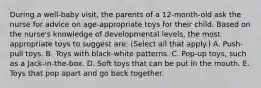 During a well-baby visit, the parents of a 12-month-old ask the nurse for advice on age-appropriate toys for their child. Based on the nurse's knowledge of developmental levels, the most appropriate toys to suggest are: (Select all that apply.) A. Push-pull toys. B. Toys with black-white patterns. C. Pop-up toys, such as a Jack-in-the-box. D. Soft toys that can be put in the mouth. E. Toys that pop apart and go back together.