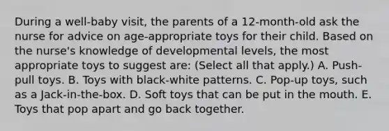 During a well-baby visit, the parents of a 12-month-old ask the nurse for advice on age-appropriate toys for their child. Based on the nurse's knowledge of developmental levels, the most appropriate toys to suggest are: (Select all that apply.) A. Push-pull toys. B. Toys with black-white patterns. C. Pop-up toys, such as a Jack-in-the-box. D. Soft toys that can be put in the mouth. E. Toys that pop apart and go back together.