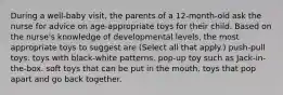 During a well-baby visit, the parents of a 12-month-old ask the nurse for advice on age-appropriate toys for their child. Based on the nurse's knowledge of developmental levels, the most appropriate toys to suggest are (Select all that apply.) push-pull toys. toys with black-white patterns. pop-up toy such as Jack-in-the-box. soft toys that can be put in the mouth. toys that pop apart and go back together.