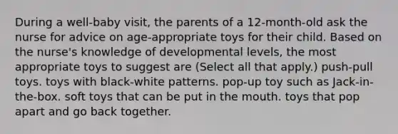 During a well-baby visit, the parents of a 12-month-old ask the nurse for advice on age-appropriate toys for their child. Based on the nurse's knowledge of developmental levels, the most appropriate toys to suggest are (Select all that apply.) push-pull toys. toys with black-white patterns. pop-up toy such as Jack-in-the-box. soft toys that can be put in the mouth. toys that pop apart and go back together.