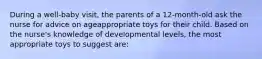 During a well-baby visit, the parents of a 12-month-old ask the nurse for advice on ageappropriate toys for their child. Based on the nurse's knowledge of developmental levels, the most appropriate toys to suggest are: