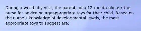 During a well-baby visit, the parents of a 12-month-old ask the nurse for advice on ageappropriate toys for their child. Based on the nurse's knowledge of developmental levels, the most appropriate toys to suggest are: