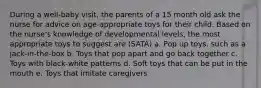 During a well-baby visit, the parents of a 15 month old ask the nurse for advice on age-appropriate toys for their child. Based on the nurse's knowledge of developmental levels, the most appropriate toys to suggest are (SATA) a. Pop up toys, such as a jack-in-the-box b. Toys that pop apart and go back together c. Toys with black-white patterns d. Soft toys that can be put in the mouth e. Toys that imitate caregivers