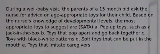 During a well-baby visit, the parents of a 15 month old ask the nurse for advice on age-appropriate toys for their child. Based on the nurse's knowledge of developmental levels, the most appropriate toys to suggest are (SATA) a. Pop up toys, such as a jack-in-the-box b. Toys that pop apart and go back together c. Toys with black-white patterns d. Soft toys that can be put in the mouth e. Toys that imitate caregivers