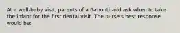 At a well-baby visit, parents of a 6-month-old ask when to take the infant for the first dental visit. The nurse's best response would be: