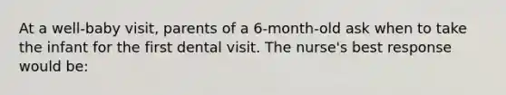 At a well-baby visit, parents of a 6-month-old ask when to take the infant for the first dental visit. The nurse's best response would be: